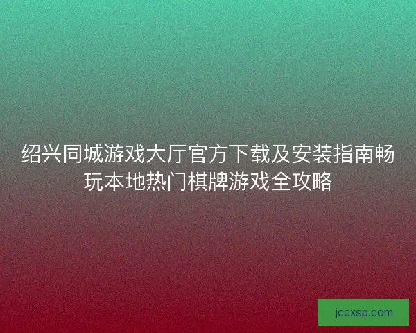 绍兴同城游戏大厅官方下载及安装指南畅玩本地热门棋牌游戏全攻略