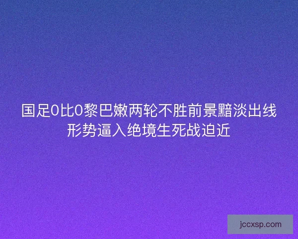 国足0比0黎巴嫩两轮不胜前景黯淡出线形势逼入绝境生死战迫近
