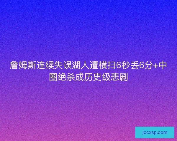 詹姆斯连续失误湖人遭横扫6秒丢6分+中圈绝杀成历史级悲剧