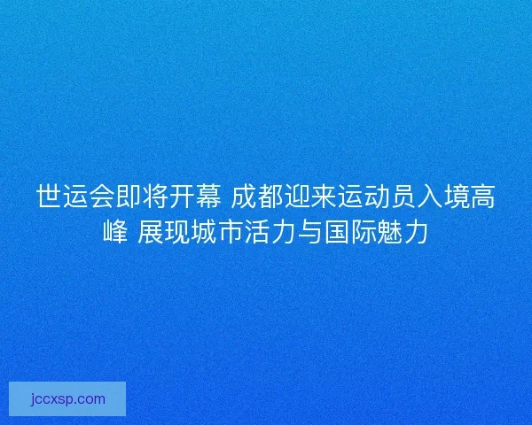世运会即将开幕 成都迎来运动员入境高峰 展现城市活力与国际魅力