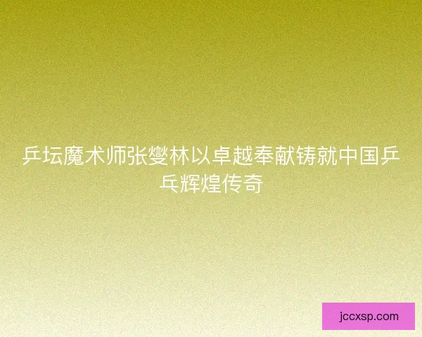 乒坛魔术师张燮林以卓越奉献铸就中国乒乓辉煌传奇