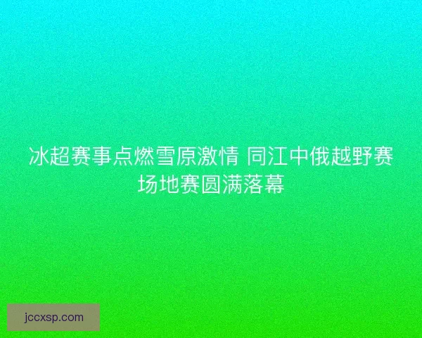 冰超赛事点燃雪原激情 同江中俄越野赛场地赛圆满落幕