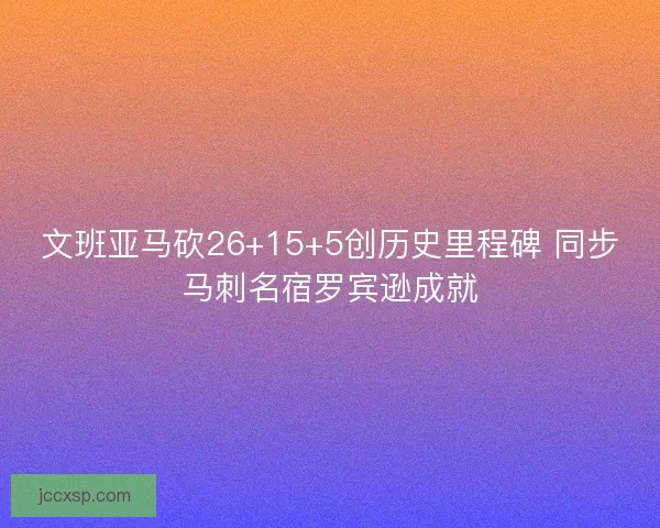 文班亚马砍26+15+5创历史里程碑 同步马刺名宿罗宾逊成就