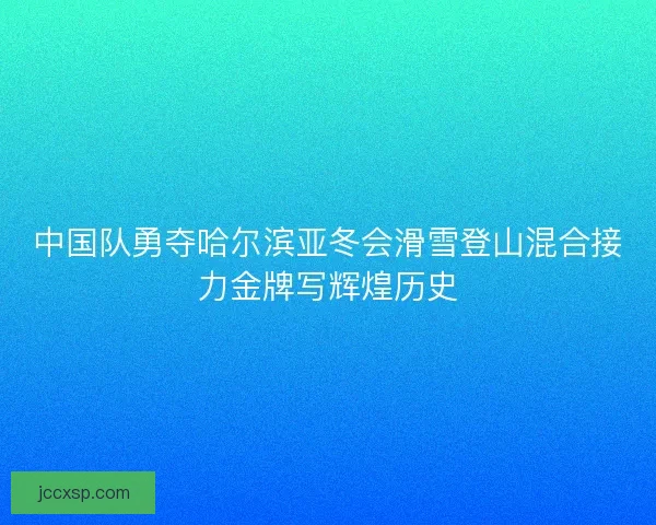 中国队勇夺哈尔滨亚冬会滑雪登山混合接力金牌写辉煌历史