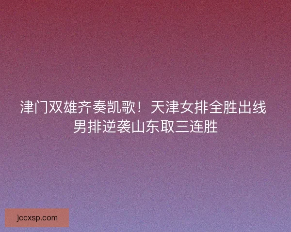 津门双雄齐奏凯歌！天津女排全胜出线 男排逆袭山东取三连胜