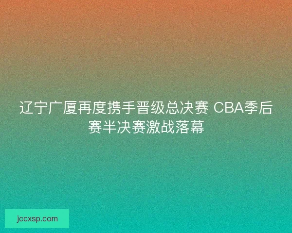 辽宁广厦再度携手晋级总决赛 CBA季后赛半决赛激战落幕