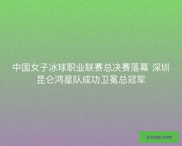 中国女子冰球职业联赛总决赛落幕 深圳昆仑鸿星队成功卫冕总冠军 中国女子冰球职业联赛总决赛落幕 深圳昆仑鸿星队成功卫冕总冠军