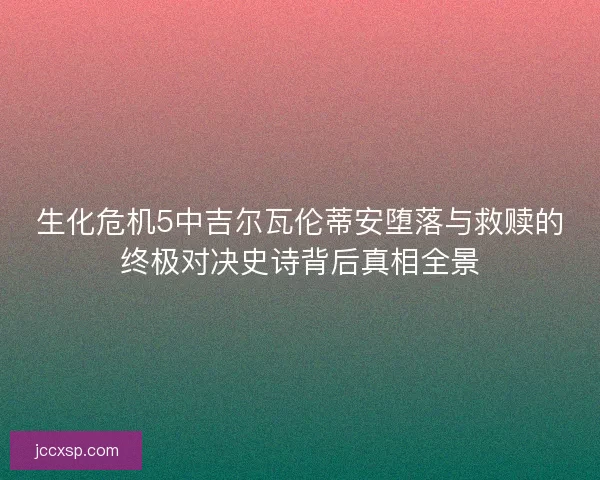生化危机5中吉尔瓦伦蒂安堕落与救赎的终极对决史诗背后真相全景 生化危机5中吉尔瓦伦蒂安堕落与救赎的终极对决史诗背后真相全景